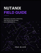 Nutanix Field Guide: Designing, Building, Operating, and Protecting Nutanix AHV Environments