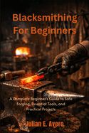 Blacksmithing For Beginners: A Complete Beginner's Guide to Safe Forging, Essential Tools, and Practical Projects