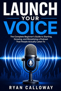 Launch Your Voice: The Complete Beginner's Guide to Starting, Growing, and Monetizing a Podcast That People Actually Listen To