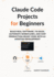 Claude Code Projects for Beginners: Build Real Software, Fix Bugs, Automate Workflows, and Ship Production-Ready Code with AI-Assisted Development