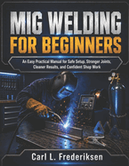 MIG Welding for Beginners: An Easy Practical Manual for Safe Setup, Stronger Joints, Cleaner Results, and Confident Shop Work