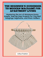 The Beginner's Guidebook to Modern Macram� for Apartment Living: Mastering the Art of Miniature Knots: Simple, Step-by-Step Projects for Tiny Wall Hangings, Keychains, and Plant Holders