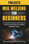 MIG Welding Projects for Beginners: A Complete Step-by-Step Guide to Practical Gas Metal Arc Welding (GMAW) Projects