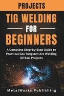 TIG Welding Projects for Beginners: A Complete Step-by-Step Guide to Practical Gas Tungsten Arc Welding (GTAW) Projects