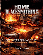 Home Blacksmithing for Beginners: A Safe Step-Wise Guide to Forging Steel, Using Simple Tools, Building Lasting Skills Without Expensive Equipment