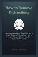 How to Remove Distractions: Why You Can't Focus Anymore- and a Simple Guide to Training Your Mind to Do Hard Things and Break Free from Dopamine Overload
