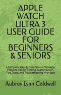 Apple Watch Ultra 3 User Guide for Beginners & Seniors: A Complete Step-By-Step Manual To Master Features, Health Tracking, Customization, Tips, Tricks, And Troubleshooting With Ease