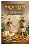 Mindful Macram� for Beginners: 25 Modern Plant Hangers and Wall Art Patterns to Relax, Create, and Decorate Your Home with Step-by-Step Guidance