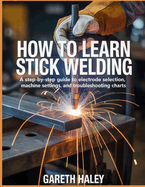 How To Learn Stick Welding: A Step-by-Step Guide to Electrode Selection, Machine Settings, and Troubleshooting Charts