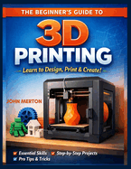 The Beginner's Guide to 3D Printing: A Practical Step-by-Step Guide to Designing, Printing, and Creating Functional and Creative 3D Objects.