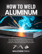 How to Weld Aluminum: The TIG and MIG Guide to Alloy Selection, Settings, Filler Rods, and 12+ Step-by-Step Projects for Repairs and Custom Fabrication