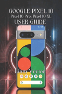 Google Pixel 10, Pixel 10 Pro, Pixel 10 XL User Guide: Unlocking Every Feature, Boosting Performance, And Taking Stunning Photos