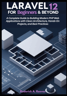 Laravel 12 for Beginners & Beyond: A Complete Guide to Building Modern PHP Web Applications with Clean Architecture, Hands-On Projects, and Best Practices