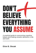 Don't Believe Everything You Assume: A practical guide to overcoming cognitive biases and making smarter decisions in life and work
