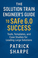 The Solution Train Engineer's Guide to SAFe 6.0 Success: Tools, Templates, and Case Studies for Leading Large Solutions