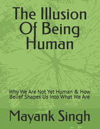The Illusion Of Being Human: Why We Are Not Yet Human & How Belief Shapes Us Into What We Are