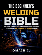 The Beginner's Welding Bible: The Complete Step-by-Step Comprehensive Blueprint to Mastering MIG, TIG, and Stick Welding at Home