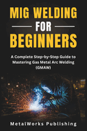 Mig Welding for Beginners: a Complete Step-By-Step Guide to Mastering Gas Metal Arc Welding (Gmaw) (the Beginner's Welding Series)