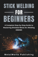 Stick Welding for Beginners: A Complete Step-by-Step Guide to Mastering Shielded Metal Arc Welding (SMAW)