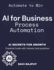 AI for Business Process Automation: Automate, Optimize, Succeed AI-Driven Business Success AI Secrets for Growth Boost Profits with AI Automate to Win AI-First Business Strategy