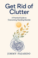 Get Rid of Clutter: A Practical Guide to Overcoming Hoarding Disorder