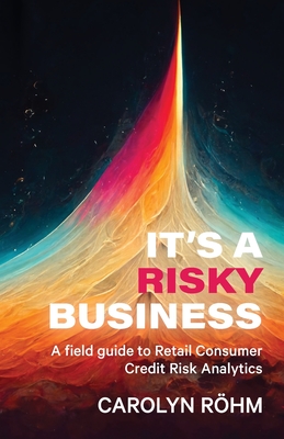 It's a Risky Business: A field guide to Retail Consumer Credit Risk Analytics - Rohm, Carolyn