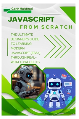 JavaScript from Scratch: The Ultimate Beginner's Guide to Learning Modern JavaScript (ES6+) Through Real-World Projects - Halstead, Corin
