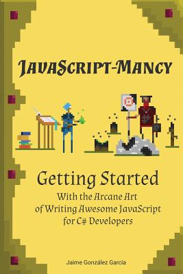 JavaScript-mancy: Getting Started: Getting Started With The Arcane Art of Writing Awesome JavaScript for C# Developers - Gloyn, Nathan (Editor), and Backlund, Andreas (Editor), and Gonzalez Garcia, Jaime