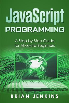 JavaScript Programming: A Step-By-Step Guide for Absolute Beginners - Brian Jenkins