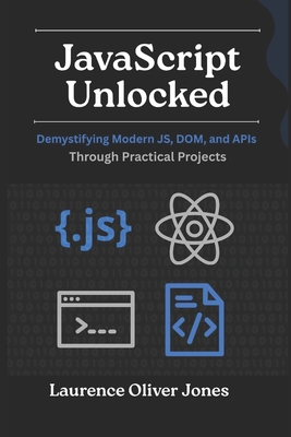 JavaScript Unlocked: Demystifying Modern JS, DOM, and APIs Through Practical Projects - Jones, Laurence Oliver