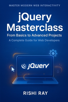 jQuery Masterclass: From Basics to Advanced Projects: A Complete Guide to Modern Web Development, DOM Manipulation, AJAX, and Real-World Projects Using jQuery - Ray, Rishi