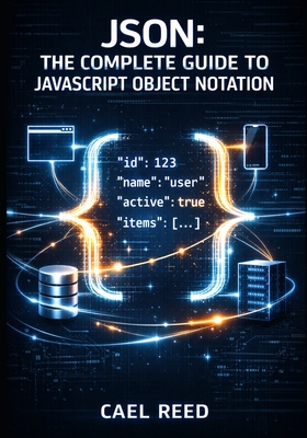JSON: THE COMPLETE GUIDE TO JAVASCRIPT OBJECT NOTATION: Data Structures, Parsing, Validation, and Cross-Language Integration for Web and Mobile Development - Reed, Cael