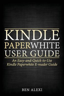 Kindle Paperwhite User Guide: An Easy-And-Quick-To-Use Kindle Paperwhite E-Reader Guide - Alexi, Ben