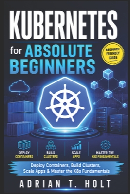 Kubernetes for Absolute Beginners: Deploy Containers, Build Clusters, Scale Apps & Master the K8s Fundamentals - Holt, Adrian T