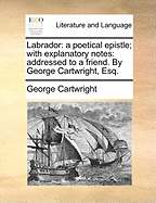 Labrador: a Poetical Epistle: With Explanatory Notes: Addressed to a Friend. by George Cartwright, Esq