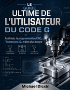 Le guide ultime de l'utilisateur du code G: Ma�trisez la programmation CNC, l'impression 3D et bien plus encore