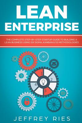 Lean Enterprise: The Complete Step-By-Step Startup Guide to Building a Lean Business Using Six Sigma, Kanban & 5s Methodologies - Ries, Jeffrey