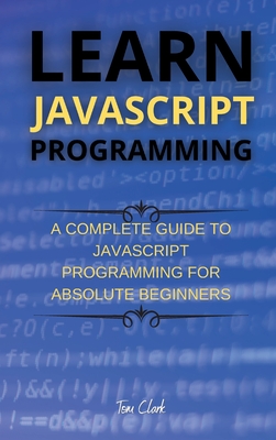 Learn JavaScript Programming: A Complete Guide to JavaScript Programming for Absolute Beginners - Clark, Tom