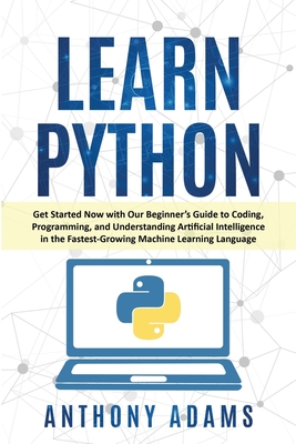 Learn Python: Get Started Now with Our Beginner's Guide to Coding, Programming, and Understanding Artificial Intelligence in the Fastest-Growing Machine Learning Language - Adams, Anthony