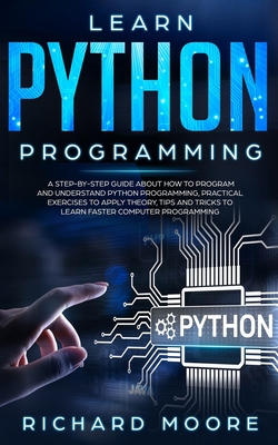 Learn Python Programming: A Step-by-Step Guide about How to Program and Understand Python Programming, Practical Exercises to Apply Theory, Tips and Tricks to Learn Faster Computer Programming - Moore, Richard