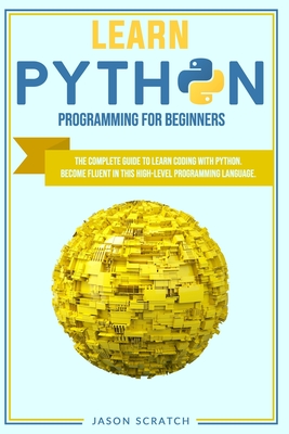 Learn Python Programming for Beginners: The Complete Guide To Learn Coding with Python. Become Fluent in This High-Level Programming Language - Scratch, Jason