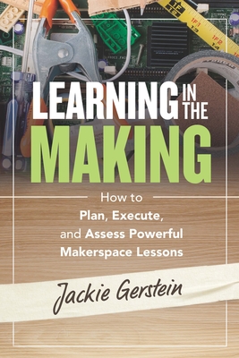 Learning in the Making: How to Plan, Execute, and Assess Powerful Makerspace Lessons - Gerstein, Jackie
