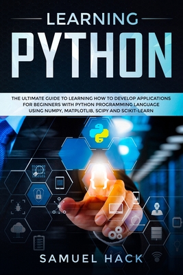 Learning Python: The Ultimate Guide to Learning How to Develop Applications for Beginners with Python Programming Language Using Numpy, Matplotlib, Scipy and Scikit-learn - Hack, Samuel