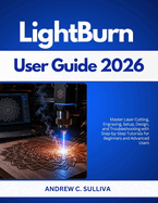 LightBurn User Guide 2026: Master Laser Cutting, Engraving, Setup, Design, and Troubleshooting with Step-by-Step Tutorials for Beginners and Advanced Users