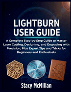 LightBurn User Guide: A Complete Step-by-Step Guide to Master Laser Cutting, Designing, and Engraving with Precision, Plus Expert Tips and Tricks for Beginners and Enthusiasts