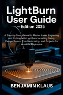 LightBurn User Guide - Edition 2025: A Step-by-Step Manual to Master Laser Engraving and Cutting with LightBurn Including Setup, Design Basics, Troubleshooting, and Projects for Absolute Beginners