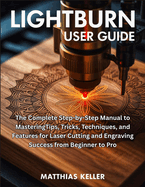 LightBurn User Guide: The Complete Step-by-Step Manual to MasteringTips, Tricks, Techniques, and Features for Laser Cutting and Engraving Success from Beginner to Pro