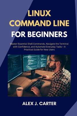 Linux Command Line for Beginners: Master Essential Shell Commands, Navigate the Terminal with Confidence, and Automate Everyday Tasks - A Practical Guide for New Users - Carter, Alex J