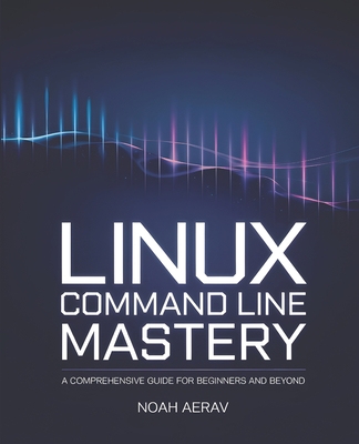 Linux Command Line Mastery: A Comprehensive Guide for Beginners and Beyond - Aerav, Noah