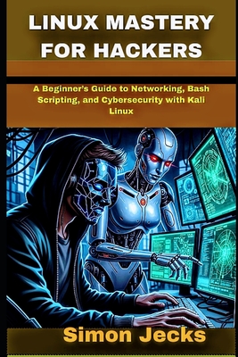 Linux Mastery for Hackers: A Beginner's Guide to Networking, Bash Scripting, and Cybersecurity with Kali Linux - Jecks, Simon